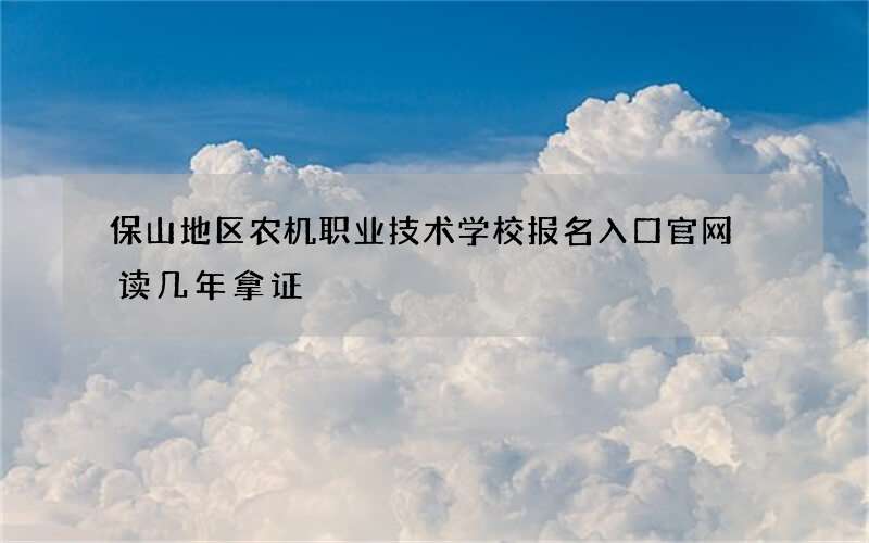 保山地区农机职业技术学校报名入口官网 读几年拿证